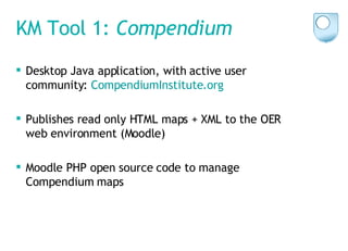 KM Tool 1:  Compendium Desktop Java application, with active user community:  CompendiumInstitute .org   Publishes read only HTML maps + XML to the OER web environment (Moodle) Moodle PHP open source code to manage Compendium maps 