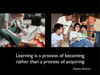 Learning is a process of becoming rather than a process of acquiring Stephen Downes 