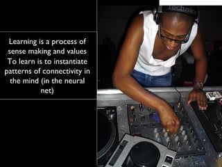 Learning is a process of sense making and values To learn is to instantiate patterns of connectivity in the mind (in the neural net) 