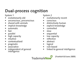 Dual-process cognition
System 1
•  evolutionarily old
•  unconscious, preconscious
•  shared with animals
•  implicit knowledge
•  automatic
•  fast
•  parallel
•  high capacity
•  intuitive
•  contextualized
•  pragmatic
•  associative
•  independent of general
intelligence
System 2
•  evolutionarily recent
•  conscious
•  distinctively human
•  explicit knowledge
•  controlled
•  slow
•  sequential
•  low capacity
•  reflective
•  abstract
•  logical
•  rule-based
•  linked to general intelligence
(Frankish	&	Evans	2009)	
 