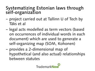 Systematizing Estonian laws through
self-organization
-  project carried out at Tallinn U of Tech by
Täks et al
-  legal acts modelled as term vectors (based
on occurrences of individual words in each
document) which are used to generate a
self-organizing map (SOM, Kohonen)
-  provides a 2-dimensional map of
hypothetical (and also actual) relationships
between statutes
 
