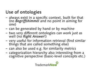 Use of ontologies
-  always exist in a specific context, built for that
(no Begriffshimmel and no point in aiming for
one)
-  can be generated by hand or by machine
-  two very different ontologies can work just as
well (no Right Answer!)
-  very useful for information retrieval (find similar
things that are called something else)
-  can also be used e.g. for similarity metrics
-  categorization hierarchy also interesting from a
cognitive perspective (basic-level concepts etc.)
 