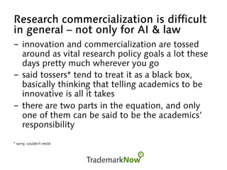Research commercialization is difficult
in general – not only for AI & law
-  innovation and commercialization are tossed
around as vital research policy goals a lot these
days pretty much wherever you go
-  said tossers* tend to treat it as a black box,
basically thinking that telling academics to be
innovative is all it takes
-  there are two parts in the equation, and only
one of them can be said to be the academics’
responsibility
* sorry, couldn’t resist
 
