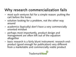 Why research commercialization fails
-  most such ventures fail for a simple reason: putting the
cart before the horse
-  solution looking for a problem, not the other way
around
-  academics (typically) don’t have a very commercially
oriented mindset
-  perhaps most importantly, product design and
management are often left out of the equation
altogether
-  basic research is a fairly blunt instrument: research end-
product (good enough for publication) very different
from a marketable and commercially viable product
 