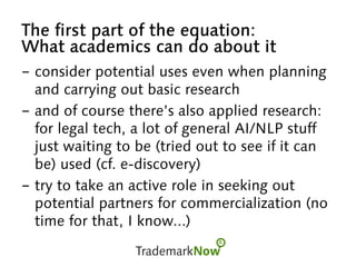 The first part of the equation:
What academics can do about it
-  consider potential uses even when planning
and carrying out basic research
-  and of course there’s also applied research:
for legal tech, a lot of general AI/NLP stuff
just waiting to be (tried out to see if it can
be) used (cf. e-discovery)
-  try to take an active role in seeking out
potential partners for commercialization (no
time for that, I know...)
 