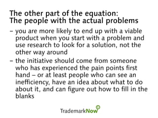 The other part of the equation:
The people with the actual problems
-  you are more likely to end up with a viable
product when you start with a problem and
use research to look for a solution, not the
other way around
-  the initiative should come from someone
who has experienced the pain points first
hand – or at least people who can see an
inefficiency, have an idea about what to do
about it, and can figure out how to fill in the
blanks
 
