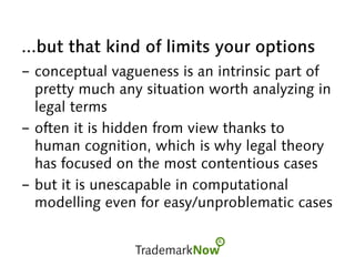 ...but that kind of limits your options
-  conceptual vagueness is an intrinsic part of
pretty much any situation worth analyzing in
legal terms
-  often it is hidden from view thanks to
human cognition, which is why legal theory
has focused on the most contentious cases
-  but it is unescapable in computational
modelling even for easy/unproblematic cases
 