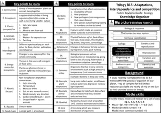 Trilogy B15: Adaptations,
interdependence and competition
Collins Revision Guide: Ecology
Knowledge Organiser
Key points to learn
1 Communities
Group of interdependent plants or
animals living together
2. Ecosystem
A system that includes all living
organisms (biotic) in an area as
well as non-living (abiotic) factors
3. Plants
compete for
1. Light and space
2. Water
3. Mineral ions from soil
4. Animals
compete for
1. Food
2. Mates – for reproduction
3. Territory
5.
Interdepend-
ence
Different species relying on each
other for food, shelter, pollination,
seed dispersal
Changes to one species affect the
whole community
6. Energy
source for
ecosystems
The sun is the source of energy in
all food webs
Plants use photosynthesis to
convert light into chemical energy
in glucose
7. Abiotic
factors
Non-living factors that affect
communities:
1. Light intensity
2. Temperature
3. Moisture levels
4. Soil pH and mineral content
5. Wind intensity and direction
6. Carbon dioxide levels – plants
7. Oxygen levels – aquatic
animals
8. Aquatic Lives in water
9. Food chain A single path in a food web
Key points to learn
10. Biotic
factors
Living factors that affect communities:
1. Availability of food
2. New predators
3. New pathogens (microorganisms
that cause disease)
4. One species outcompeting leading
to numbers too low to breed
11.
Adaptations
Features which make an organism
better suited to its environment
12.
Structural
adaptations
Physical features eg fur, beak shape,
foot size, sharp claws, thick blubber,
big leaves, long roots, camouflage
Behavioural
adaptations
Changes in behaviour to help survive
eg migration, tools, pack hunting
14.
Functional
adaptations
Biological processes such as
reproduction or metabolism eg giving
birth to lots of young; hibernation; a
chameleons adaptive camouflage
15. Extremo-
philes
Organisms that live in very extreme
environments such as high pressure /
temperature / salt concentrations
Example: Bacteria in deep sea vents
16. Example
plant
adaptations
Long roots collect water; small leaves
reduce water loss; big leaves increase
light captured
17. Example
animal
adaptations
Camouflage to hide/hunt; big surface
area increases heat loss; blubber
reduces heat loss
18. Quadrat
Randomly chosen small area (often
1m2). Used to estimate total numbers
19. Line
transect
A line along which you measure
distribution of organisms
Background
Big picture (Biology Paper 2)
The human nervous system
Hormonal coordination
Organising an
ecosystem
Biological response
Reproduction
Variation and
evolution
Biodiversity and
ecosystems
Genetics and
reproduction
Adaptations,
interdependence
and competition
Ecology
Genetics and
evolution
A study recently estimated there to be 8.7
million different species of organism on our
planet. They all compete for the limited
resources available and nearly all rely on the Sun
as their ultimate source of energy.
Maths skills
Find the mean, mode and median for a set of data
eg. 1, 2, 3, 4, 5, 5, 6
• Mean = (1+2+3+4+5+5+6)  7 = 3.7 (2sf)
• Median (middle number) = 4
Mode (most common number) = 5
13
 