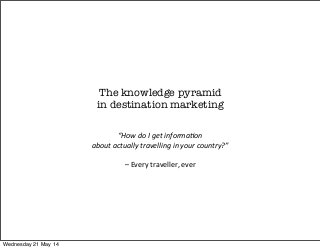 The knowledge pyramid
in destination marketing
“How	
  do	
  I	
  get	
  informa1on
about	
  actually	
  travelling	
  in	
  your	
  country?”
	
  
–	
  Every	
  traveller,	
  ever
Wednesday 21 May 14
 