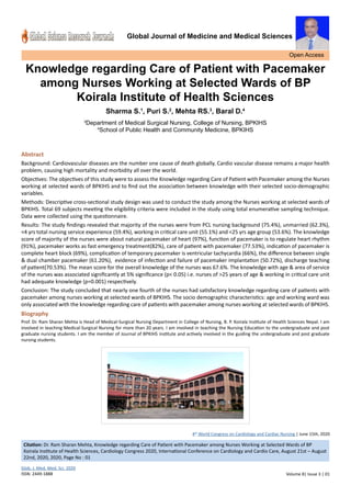 Global Journal of Medicine and Medical Sciences
Knowledge regarding Care of Patient with Pacemaker
among Nurses Working at Selected Wards of BP
Koirala Institute of Health Sciences
Sharma S.1
, Puri S.2
, Mehta RS.3
, Baral D.4
3
Department of Medical Surgical Nursing, College of Nursing, BPKIHS
4
School of Public Health and Community Medicine, BPKIHS
Abstract
Background: Cardiovascular diseases are the number one cause of death globally. Cardio vascular disease remains a major health
problem, causing high mortality and morbidity all over the world.
Objectives: The objectives of this study were to assess the Knowledge regarding Care of Patient with Pacemaker among the Nurses
working at selected wards of BPKIHS and to find out the association between knowledge with their selected socio-demographic
variables.
Methods: Descriptive cross-sectional study design was used to conduct the study among the Nurses working at selected wards of
BPKIHS. Total 69 subjects meeting the eligibility criteria were included in the study using total enumerative sampling technique.
Data were collected using the questionnaire.
Results: The study findings revealed that majority of the nurses were from PCL nursing background (75.4%), unmarried (62.3%),
<4 yrs total nursing service experience (59.4%), working in critical care unit (55.1%) and <25 yrs age group (53.6%). The knowledge
score of majority of the nurses were about natural pacemaker of heart (97%), function of pacemaker is to regulate heart rhythm
(91%), pacemaker works as fast emergency treatment(82%), care of patient with pacemaker (77.53%), indication of pacemaker is
complete heart block (69%), complication of temporary pacemaker is ventricular tachycardia (66%), the difference between single
& dual chamber pacemaker (61.20%), evidence of infection and failure of pacemaker implantation (50.72%), discharge teaching
of patient(70.53%). The mean score for the overall knowledge of the nurses was 67.6%. The knowledge with age & area of service
of the nurses was associated significantly at 5% significance (p< 0.05) i.e. nurses of >25 years of age & working in critical care unit
had adequate knowledge (p=0.001) respectively.
Conclusion: The study concluded that nearly one fourth of the nurses had satisfactory knowledge regarding care of patients with
pacemaker among nurses working at selected wards of BPKIHS. The socio demographic characteristics: age and working ward was
only associated with the knowledge regarding care of patients with pacemaker among nurses working at selected wards of BPKIHS.
Biography
Prof. Dr. Ram Sharan Mehta is Head of Medical-Surgical Nursing Department in College of Nursing, B. P. Koirala Institute of Health Sciences Nepal. I am
involved in teaching Medical-Surgical Nursing for more than 20 years. I am involved in teaching the Nursing Education to the undergraduate and post
graduate nursing students. I am the member of Journal of BPKIHS institute and actively involved in the guiding the undergraduate and post graduate
nursing students.
Open Access
Glob. J. Med. Med. Sci. 2020
ISSN: 2449-1888 Volume 8| Issue 3 | 01
4th
World Congress on Cardiology and Cardiac Nursing | June 15th, 2020
Citation: Dr. Ram Sharan Mehta, Knowledge regarding Care of Patient with Pacemaker among Nurses Working at Selected Wards of BP
Koirala Institute of Health Sciences, Cardiology Congress 2020, International Conference on Cardiology and Cardio Care, August 21st – August
22nd, 2020, 2020, Page No : 01
 