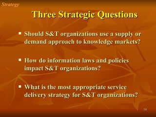 Three Strategic Questions Should S&T organizations use a supply or demand approach to knowledge markets? How do information laws and policies impact S&T organizations? What is the most appropriate service delivery strategy for S&T organizations? Strategy 