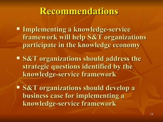 Recommendations   Implementing a knowledge-service framework will help S&T organizations participate in the knowledge economy S&T organizations should address the strategic questions identified by the knowledge-service framework S&T organizations should develop a business case for implementing a knowledge-service framework 