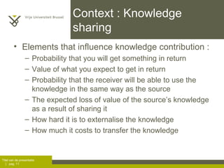 Context : Knowledge sharing Elements that influence knowledge contribution :  Probability that you will get something in return Value of what you expect to get in return Probability that the receiver will be able to use the knowledge in the same way as the source The expected loss of value of the source’s knowledge as a result of sharing it How hard it is to externalise the knowledge How much it costs to transfer the knowledge 