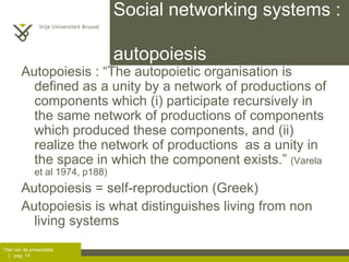 Social networking systems :  autopoiesis Autopoiesis :  “The autopoietic organisation is defined as a unity by a network of productions of components which (i) participate recursively in the same network of productions of components which produced these components, and (ii) realize the network of productions  as a unity in the space in which the component exists.”  (Varela et al 1974, p188) Autopoiesis = self-reproduction (Greek)  Autopoiesis is what distinguishes living from non living systems 