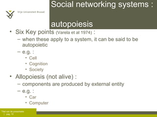 Social networking systems :  autopoiesis Six Key points  (Varela et al 1974)  :  when these apply to a system, it can be said to be autopoietic e.g. :  Cell Cognition Society  Allopoiesis (not alive) :  components are produced by external entity  e.g. :  Car Computer 
