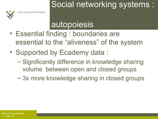 Social networking systems :  autopoiesis Essential finding : boundaries are essential to the “aliveness” of the system Supported by Ecademy data :  Significantly difference in knowledge sharing volume  between open and closed groups 3x more knowledge sharing in closed groups 