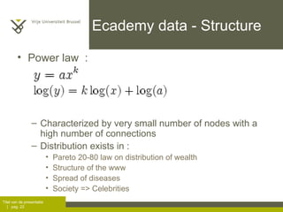 Ecademy data - Structure Power law  :  Characterized by very small number of nodes with a high number of connections  Distribution exists in :  Pareto 20-80 law on distribution of wealth Structure of the www Spread of diseases Society => Celebrities 