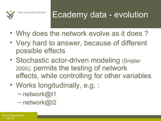 Ecademy data - evolution Why does the network evolve as it does ? Very hard to answer, because of different possible effects Stochastic actor-driven modeling  (Snijder 2005) : permits the testing of network effects, while controlling for other variables Works longitudinally, e.g. : [email_address] [email_address] 