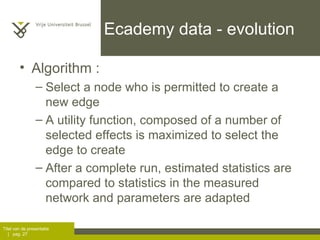 Ecademy data - evolution Algorithm :  Select a node who is permitted to create a new edge A utility function, composed of a number of selected effects is maximized to select the edge to create After a complete run, estimated statistics are compared to statistics in the measured network and parameters are adapted 