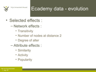 Ecademy data - evolution Selected effects :  Network effects :  Transitivity Number of nodes at distance 2 Degree of alter Attribute effects :  Similarity Activity Popularity 
