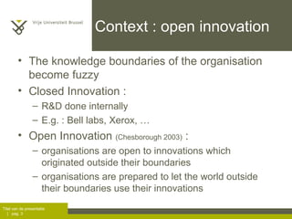 Context : open innovation The knowledge boundaries of the organisation become fuzzy Closed Innovation :  R&D done internally E.g. : Bell labs, Xerox, … Open Innovation  (Chesborough 2003)  :  organisations are open to innovations which originated outside their boundaries organisations are prepared to let the world outside their boundaries use their innovations 