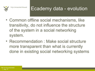 Ecademy data - evolution Common offline social mechanisms, like transitivity, do not influence the structure of the system in a social networking system. Recommendation : Make social structure more transparent than what is currently done in existing social networking systems 