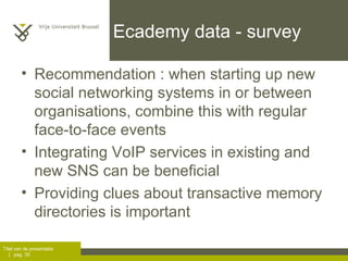 Ecademy data - survey Recommendation : when starting up new social networking systems in or between organisations, combine this with regular face-to-face events Integrating VoIP services in existing and new SNS can be beneficial Providing clues about transactive memory directories is important 