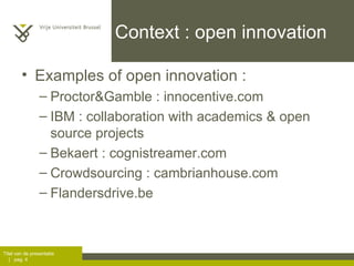 Context : open innovation Examples of open innovation :  Proctor&Gamble : innocentive.com IBM : collaboration with academics & open source projects Bekaert : cognistreamer.com Crowdsourcing : cambrianhouse.com Flandersdrive.be 