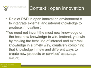 Context : open innovation Role of R&D in open innovation environment = to integrate external and internal knowledge to produce innovation :  "You need not invent the most new knowledge or the best new knowledge to win. Instead, you win by making the best use of internal and external knowledge in a timely way, creatively combining that knowledge in new and different ways to create new products or services"  (Chesborough 2003,p52)   