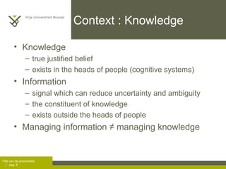 Context : Knowledge Knowledge  true justified belief exists in the heads of people (cognitive systems) Information signal which can reduce uncertainty and ambiguity the constituent of knowledge exists outside the heads of people Managing information  ≠ managing knowledge  