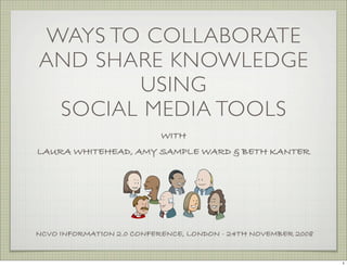 WAYS TO COLLABORATE
AND SHARE KNOWLEDGE
       USING
 SOCIAL MEDIA TOOLS
                           WITH
LAURA WHITEHEAD, AMY SAMPLE WARD & BETH KANTER




NCVO INFORMATION 2.0 CONFERENCE, LONDON - 24TH NOVEMBER 2008


                                                               1
 