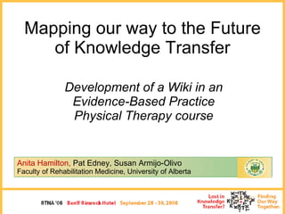 Mapping our way to the Future of Knowledge Transfer Development of a Wiki in an Evidence-Based Practice Physical Therapy course Anita Hamilton,   Pat Edney, Susan Armijo-Olivo   Faculty of Rehabilitation Medicine, University of Alberta 