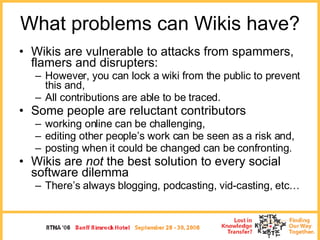 What problems can Wikis have? <ul><li>Wikis are vulnerable to attacks from spammers, flamers and disrupters: </li></ul><ul...