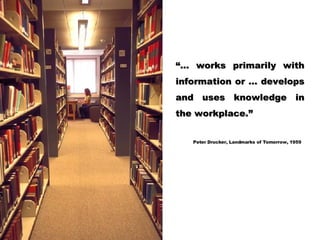 “… works primarily with information or … develops and uses knowledge in the workplace.” Peter Drucker, Landmarks of Tomorrow, 1959