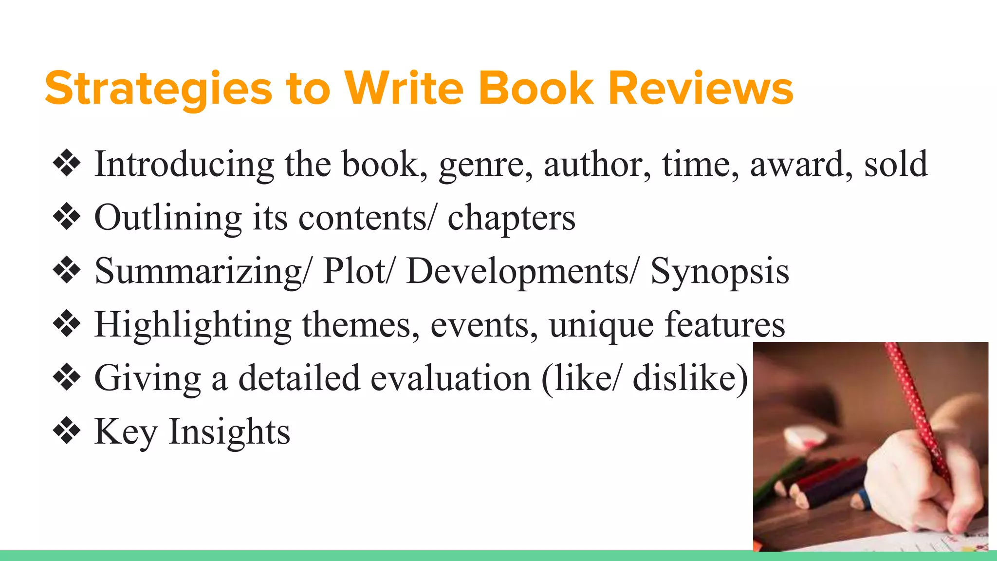 Strategies to Write Book Reviews
❖ Introducing the book, genre, author, time, award, sold
❖ Outlining its contents/ chapters
❖ Summarizing/ Plot/ Developments/ Synopsis
❖ Highlighting themes, events, unique features
❖ Giving a detailed evaluation (like/ dislike)
❖ Key Insights
 