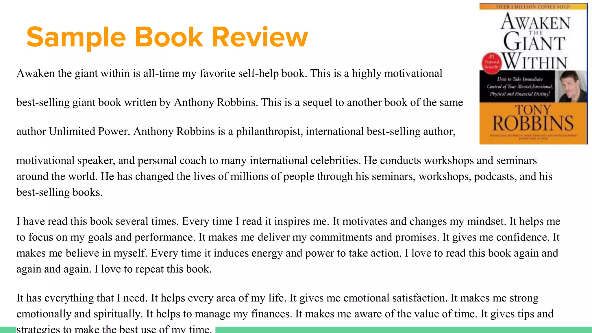 Sample Book Review
Awaken the giant within is all-time my favorite self-help book. This is a highly motivational
best-selling giant book written by Anthony Robbins. This is a sequel to another book of the same
author Unlimited Power. Anthony Robbins is a philanthropist, international best-selling author,
motivational speaker, and personal coach to many international celebrities. He conducts workshops and seminars
around the world. He has changed the lives of millions of people through his seminars, workshops, podcasts, and his
best-selling books.
I have read this book several times. Every time I read it inspires me. It motivates and changes my mindset. It helps me
to focus on my goals and performance. It makes me deliver my commitments and promises. It gives me confidence. It
makes me believe in myself. Every time it induces energy and power to take action. I love to read this book again and
again and again. I love to repeat this book.
It has everything that I need. It helps every area of my life. It gives me emotional satisfaction. It makes me strong
emotionally and spiritually. It helps to manage my finances. It makes me aware of the value of time. It gives tips and
 