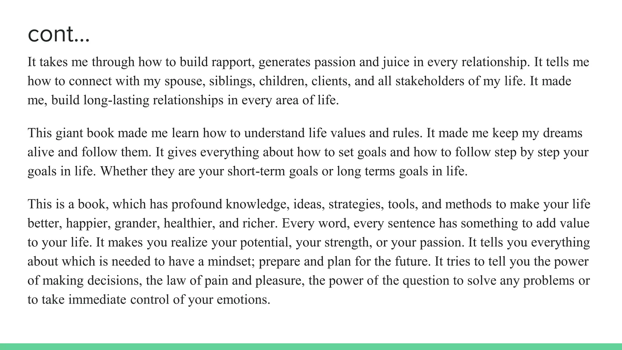 cont…
It takes me through how to build rapport, generates passion and juice in every relationship. It tells me
how to connect with my spouse, siblings, children, clients, and all stakeholders of my life. It made
me, build long-lasting relationships in every area of life.
This giant book made me learn how to understand life values and rules. It made me keep my dreams
alive and follow them. It gives everything about how to set goals and how to follow step by step your
goals in life. Whether they are your short-term goals or long terms goals in life.
This is a book, which has profound knowledge, ideas, strategies, tools, and methods to make your life
better, happier, grander, healthier, and richer. Every word, every sentence has something to add value
to your life. It makes you realize your potential, your strength, or your passion. It tells you everything
about which is needed to have a mindset; prepare and plan for the future. It tries to tell you the power
of making decisions, the law of pain and pleasure, the power of the question to solve any problems or
to take immediate control of your emotions.
 