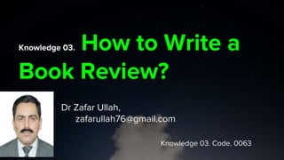 Knowledge 03. How to Write a
Book Review?
Dr Zafar Ullah,
zafarullah76@gmail.com
Knowledge 03. Code. 0063
 
