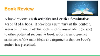 Book Review
A book review is a descriptive and critical/ evaluative
account of a book. It provides a summary of the content,
assesses the value of the book, and recommends it (or not)
to other potential readers. A book report is an objective
summary of the main ideas and arguments that the book's
author has presented.
 