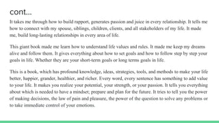 cont…
It takes me through how to build rapport, generates passion and juice in every relationship. It tells me
how to connect with my spouse, siblings, children, clients, and all stakeholders of my life. It made
me, build long-lasting relationships in every area of life.
This giant book made me learn how to understand life values and rules. It made me keep my dreams
alive and follow them. It gives everything about how to set goals and how to follow step by step your
goals in life. Whether they are your short-term goals or long terms goals in life.
This is a book, which has profound knowledge, ideas, strategies, tools, and methods to make your life
better, happier, grander, healthier, and richer. Every word, every sentence has something to add value
to your life. It makes you realize your potential, your strength, or your passion. It tells you everything
about which is needed to have a mindset; prepare and plan for the future. It tries to tell you the power
of making decisions, the law of pain and pleasure, the power of the question to solve any problems or
to take immediate control of your emotions.
 