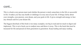 cont…
This is a book every person must read whether the person is stuck somewhere in the life or successful
in life. It makes you face any hurdle or challenge in every area of your life. It brings clarity about
your strengths, your passion, your dream, and your goals in life. It gives strength and energy to face
any obstacle and live your dream life.
The biggest drawback of this book is too many examples, too big to read and too much to digest and
implement. This is not a book you to readjust once and throw it away. This is the book that must be
treasured for life and passed on from generation to generation. Keep reading and enjoy reading.
 
