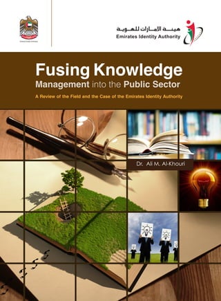 Fusing Knowledge 
Management into the Public Sector 
A Review of the Field and the Case of the Emirates Identity Authority 
Dr. Ali M. Al-Khouri 
 