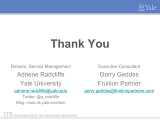 Thank You
Director, Service Management

Executive Consultant

Adriene Radcliffe
Yale University

Gerry Geddes
Fruition Partner

adriene.radcliffe@yale.edu

gerry.geddes@fruitionpartners.com

Twitter: @a_radcliffe
Blog: news.its.yale.edu/itsm

 