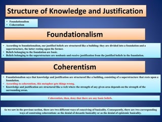 Structure of Knowledge and Justification
• Foundationalism
• Coherentism
Foundationalism
• According to foundationalism, our justified beliefs are structured like a building: they are divided into a foundation and a
superstructure, the latter resting upon the former.
• Beliefs belonging to the foundation are basic.
• Beliefs belonging to the superstructure are nonbasic and receive justification from the justified beliefs in the foundation.
Coherentism
• Foundationalism says that knowledge and justification are structured like a building, consisting of a superstructure that rests upon a
foundation.
• According to coherentism, this metaphor gets things wrong.
• Knowledge and justification are structured like a web where the strength of any given area depends on the strength of the
surrounding areas.
Coherentists, then, deny that there are any basic beliefs.
As we saw in the previous section, there are two different ways of conceiving of basicality. Consequently, there are two corresponding
ways of construing coherentism: as the denial of doxastic basicality or as the denial of epistemic basicality.
 