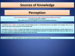 Sources of Knowledge
Perception
Our perceptual faculties are our five senses: sight, touch, hearing, smelling, and tasting.
Perceptual experience is fallible.
The world is not always as it appears to us in our perceptual experiences.
According to direct realism, we can acquire such knowledge because we can directly perceive such objects. For example, when you see a
tomato on the table, what you perceive is the tomato itself.
According to indirect realism, we acquire knowledge of external objects by virtue of perceiving something else, namely appearances or
sense-data. An indirect realist would say that, when you see and thus know that there is a tomato on the table, what you really see is not
the tomato itself but a tomato-like sense-datum or some such entity.
Direct and indirect realists hold different views about the structure of perceptual knowledge.
 