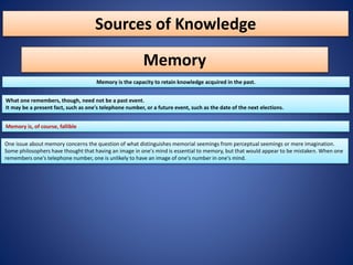 Sources of Knowledge
Memory
Memory is the capacity to retain knowledge acquired in the past.
What one remembers, though, need not be a past event.
It may be a present fact, such as one's telephone number, or a future event, such as the date of the next elections.
Memory is, of course, fallible
One issue about memory concerns the question of what distinguishes memorial seemings from perceptual seemings or mere imagination.
Some philosophers have thought that having an image in one's mind is essential to memory, but that would appear to be mistaken. When one
remembers one's telephone number, one is unlikely to have an image of one's number in one's mind.
 