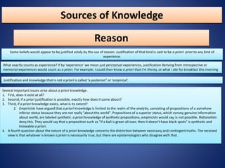 Sources of Knowledge
Reason
Some beliefs would appear to be justified solely by the use of reason. Justification of that kind is said to be a priori: prior to any kind of
experience.
What exactly counts as experience? If by ‘experience’ we mean just perceptual experiences, justification deriving from introspective or
memorial experiences would count as a priori. For example, I could then know a priori that I'm thirsty, or what I ate for breakfast this morning
Justification and knowledge that is not a priori is called ‘a posteriori’ or ‘empirical’.
Several important issues arise about a priori knowledge.
1. First, does it exist at all?
2. Second, if a priori justification is possible, exactly how does it come about?
3. Third, if a priori knowledge exists, what is its extent?
1. Empiricists have argued that a priori knowledge is limited to the realm of the analytic, consisting of propositions of a somehow
inferior status because they are not really "about the world". Propositions of a superior status, which convey genuine information
about world, are labeled synthetic. a priori knowledge of synthetic propositions, empiricists would say, is not possible. Rationalists
deny this. They would say that a proposition such as "If a ball is green all over, then it doesn't have black spots" is synthetic and
knowable a priori.
4. A fourth question about the nature of a priori knowledge concerns the distinction between necessary and contingent truths. The received
view is that whatever is known a priori is necessarily true, but there are epistemologists who disagree with that.
 