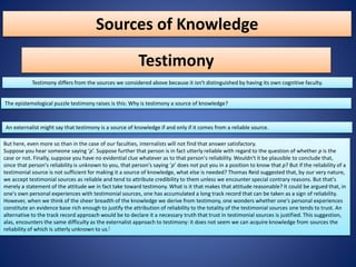 Sources of Knowledge
Testimony
Testimony differs from the sources we considered above because it isn't distinguished by having its own cognitive faculty.
The epistemological puzzle testimony raises is this: Why is testimony a source of knowledge?
An externalist might say that testimony is a source of knowledge if and only if it comes from a reliable source.
But here, even more so than in the case of our faculties, internalists will not find that answer satisfactory.
Suppose you hear someone saying ‘p’. Suppose further that person is in fact utterly reliable with regard to the question of whether p is the
case or not. Finally, suppose you have no evidential clue whatever as to that person's reliability. Wouldn't it be plausible to conclude that,
since that person's reliability is unknown to you, that person's saying ‘p’ does not put you in a position to know that p? But if the reliability of a
testimonial source is not sufficient for making it a source of knowledge, what else is needed? Thomas Reid suggested that, by our very nature,
we accept testimonial sources as reliable and tend to attribute credibility to them unless we encounter special contrary reasons. But that's
merely a statement of the attitude we in fact take toward testimony. What is it that makes that attitude reasonable? It could be argued that, in
one's own personal experiences with testimonial sources, one has accumulated a long track record that can be taken as a sign of reliability.
However, when we think of the sheer breadth of the knowledge we derive from testimony, one wonders whether one's personal experiences
constitute an evidence base rich enough to justify the attribution of reliability to the totality of the testimonial sources one tends to trust. An
alternative to the track record approach would be to declare it a necessary truth that trust in testimonial sources is justified. This suggestion,
alas, encounters the same difficulty as the externalist approach to testimony: it does not seem we can acquire knowledge from sources the
reliability of which is utterly unknown to us.[
 
