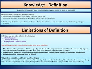 Knowledge - Definition
A definition is a statement of the meaning of a term (a word, phrase, or other set of symbols).
Definitions can be classified into two large categories,
• intensional definitions (which try to give the essence of a term) and
• extensional definitions (which proceed by listing the objects that a term describes).
• Another important category of definitions is the class of ostensive definitions, which convey the meaning of a term by pointing out
examples.
Definitions have one of the following three limitations
1. Infinite Regression
2. Circulaity/ Recursive
3. Rely upon some Primitive Notions
Many philosophers have chosen instead to leave some terms undefined.
• The scholastic philosophers claimed that the highest genera (the so-called ten generalissima) cannot be defined, since a higher genus
cannot be assigned under which they may fall. Thus being, unity and similar concepts cannot be defined.
• Locke supposes in An Essay Concerning Human Understanding that the names of simple concepts do not admit of any definition.
• Mill also argued that individuals cannot be defined.
Wittgenstein, rejected the need for any undefined simples.
He rejected the very idea that every explanation of the meaning of a term needed itself to be explained: "As though an explanation hung
in the air unless supported by another one",claiming instead that explanation of a term is only needed to avoid misunderstanding.
Limitations of Definition
 
