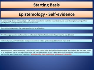 Starting Basis
In epistemology (theory of knowledge), a self-evident proposition is one that is known to be true by understanding its meaning without
proof,[citation needed] and/or by ordinary human reason.
Epistemology - Self-evidence
Some epistemologists deny that any proposition can be self-evident.
The following proposition is often said to be self-evident: A finite whole is greater than, or equal to, any of its parts
In informal speech, self-evident often merely means obvious, but the epistemological definition is more strict.
A famous claim of the self-evidence of a moral truth is in the United States Declaration of Independence, which states, "We hold these Truths
to be self-evident, that all men are created equal, that they are endowed by their Creator with certain unalienable Rights, that among these
are Life, Liberty and the pursuit of Happiness."; philosophically, these propositions' self-evidence is debatable.
 